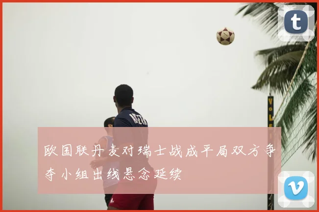 欧国联丹麦对瑞士战成平局双方争夺小组出线悬念延续