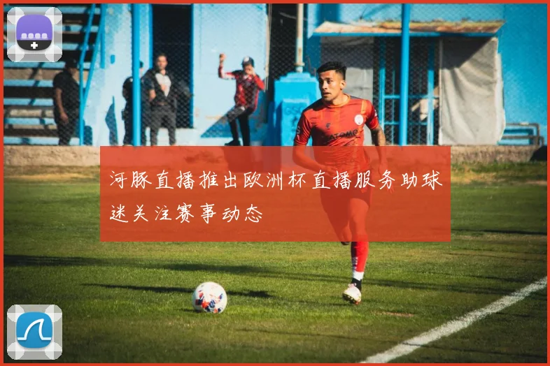 河豚直播推出欧洲杯直播服务助球迷关注赛事动态