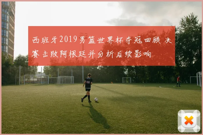 西班牙2019男篮世界杯夺冠回顾 决赛击败阿根廷并分析后续影响