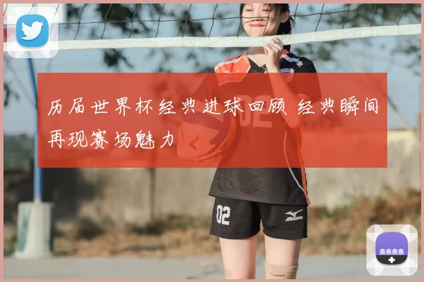 历届世界杯经典进球回顾 经典瞬间再现赛场魅力