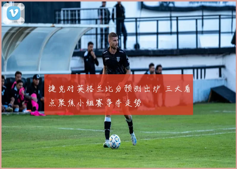 捷克对英格兰比分预测出炉 三大看点聚焦小组赛争夺走势