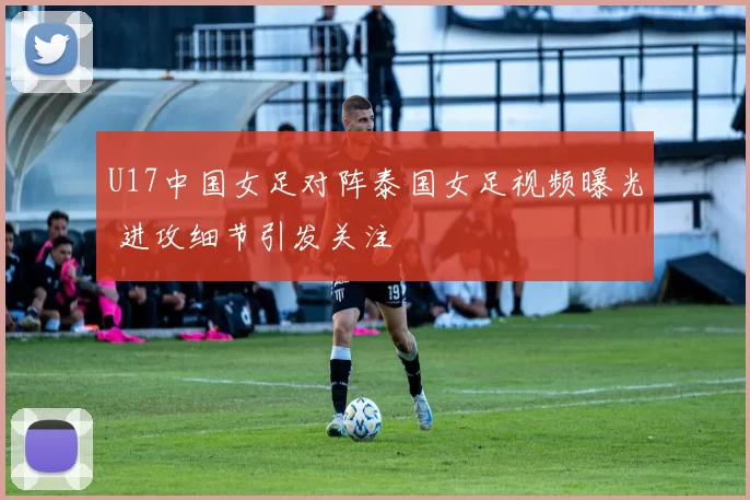 U17中国女足对阵泰国女足视频曝光 进攻细节引发关注