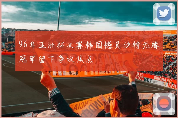 96年亚洲杯决赛韩国憾负沙特无缘冠军留下争议焦点