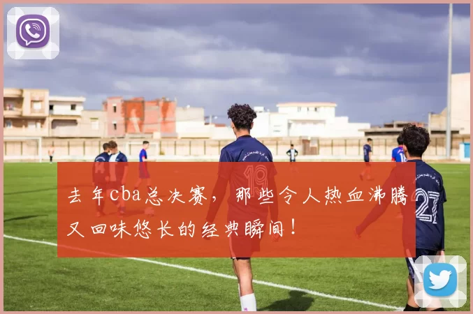 去年cba总决赛，那些令人热血沸腾又回味悠长的经典瞬间！