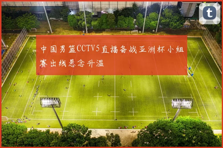 中国男篮CCTV5直播备战亚洲杯小组赛出线悬念升温