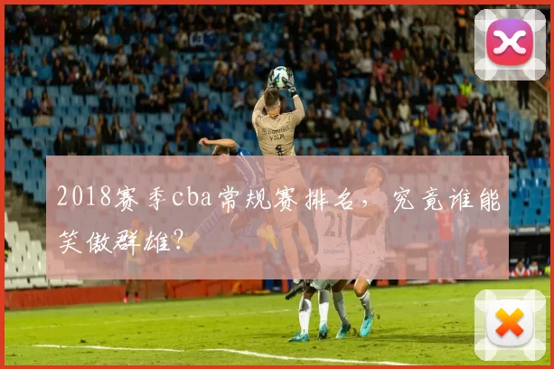 2018赛季cba常规赛排名,究竟谁能笑傲群雄?