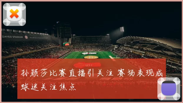孙颖莎比赛直播引关注 赛场表现成球迷关注焦点