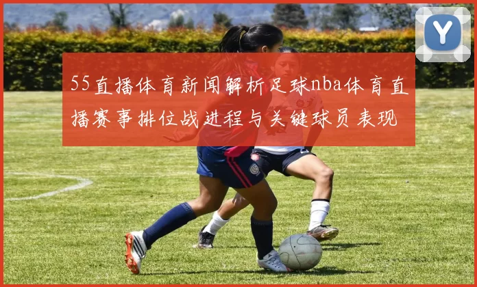 55直播体育新闻解析足球nba体育直播赛事排位战进程与关键球员表现汇总