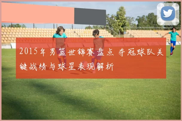 2015年男篮世锦赛盘点 夺冠球队关键战绩与球星表现解析