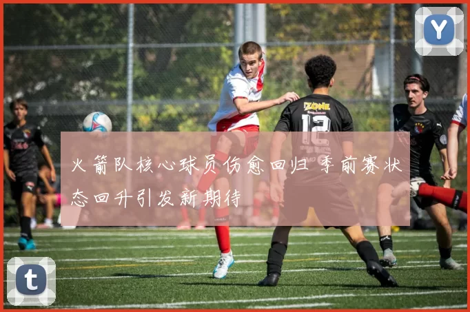 火箭队核心球员伤愈回归 季前赛状态回升引发新期待