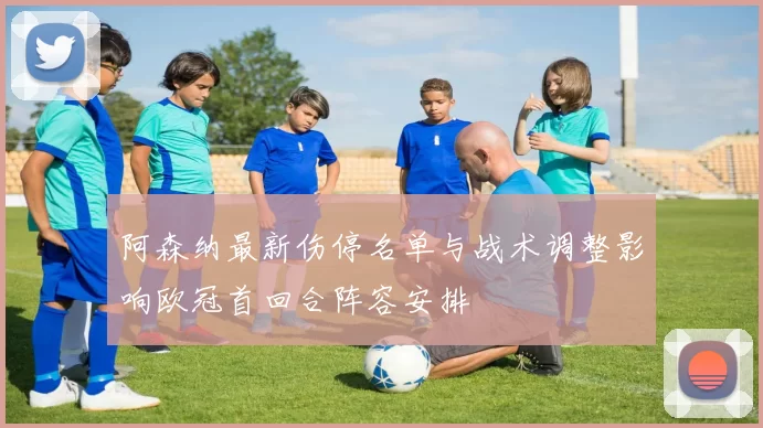 阿森纳最新伤停名单与战术调整影响欧冠首回合阵容安排