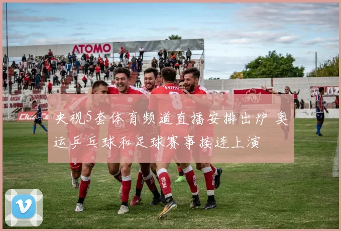 央视5套体育频道直播安排出炉 奥运乒乓球和足球赛事接连上演