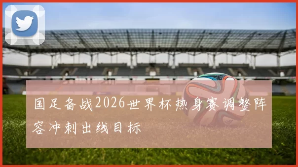 国足备战2026世界杯热身赛调整阵容冲刺出线目标