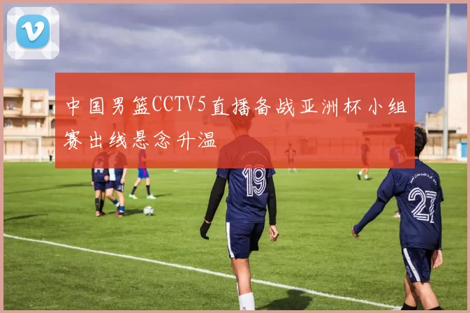 中国男篮CCTV5直播备战亚洲杯小组赛出线悬念升温