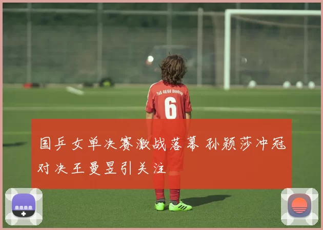 国乒女单决赛激战落幕 孙颖莎冲冠对决王曼昱引关注