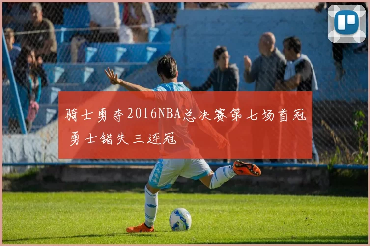 骑士勇夺2016NBA总决赛第七场首冠 勇士错失三连冠