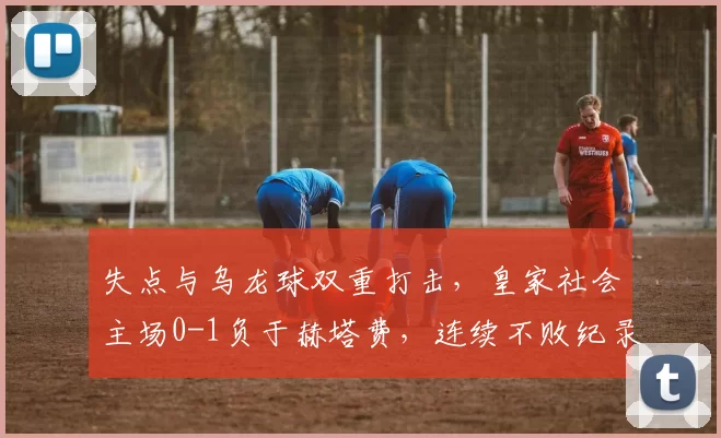 失点与乌龙球双重打击，皇家社会主场0-1负于赫塔费，连续不败纪录告终_比赛_排名_关键