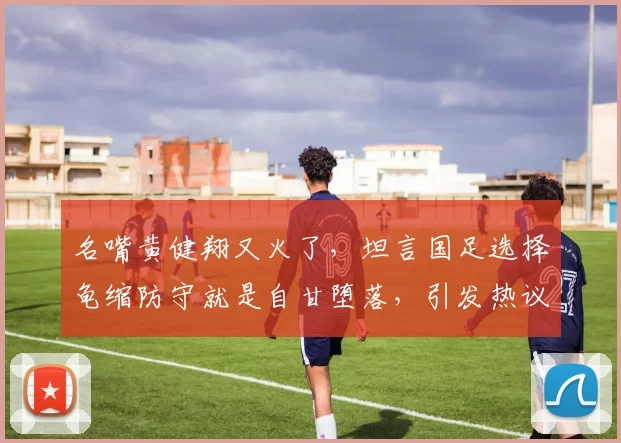 名嘴黄健翔又火了，坦言国足选择龟缩防守就是自甘堕落，引发热议