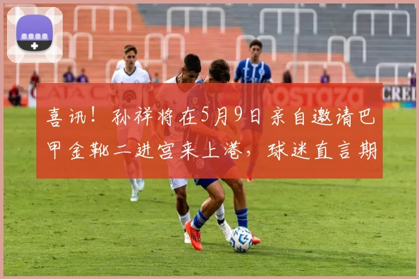 喜讯！孙祥将在5月9日亲自邀请巴甲金靴二进宫来上港，球迷直言期待_刘若钒_王振_奥斯卡