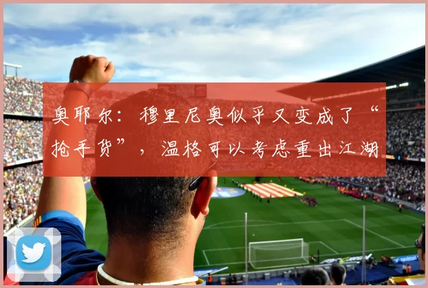 奥耶尔：穆里尼奥似乎又变成了“抢手货”，温格可以考虑重出江湖