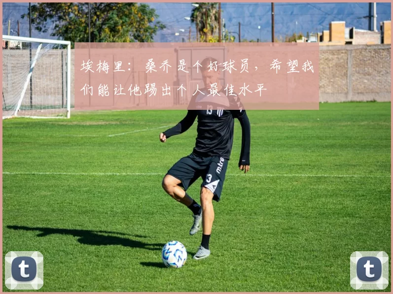 埃梅里：桑乔是个好球员，希望我们能让他踢出个人最佳水平