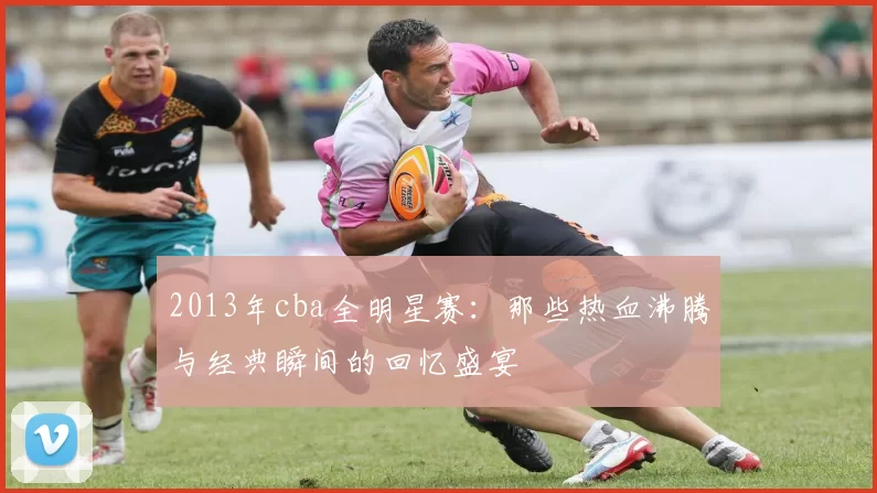 2013年cba全明星赛:那些热血沸腾与经典瞬间的回忆盛宴