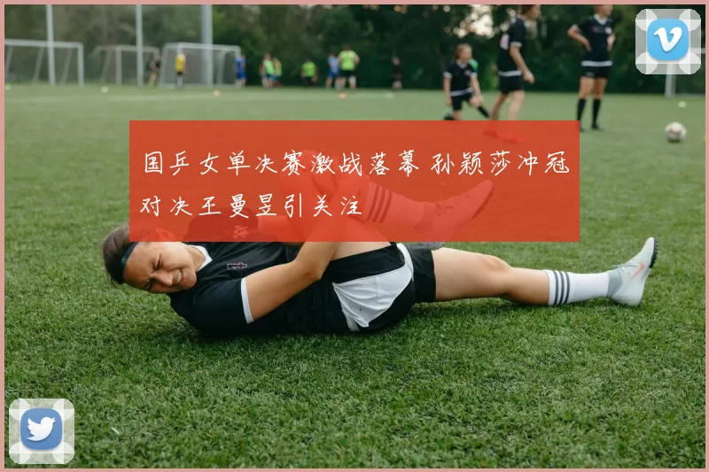 国乒女单决赛激战落幕 孙颖莎冲冠对决王曼昱引关注