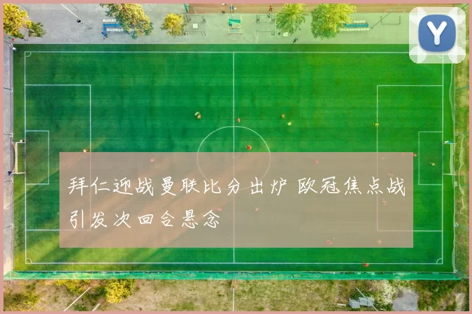 拜仁迎战曼联比分出炉 欧冠焦点战引发次回合悬念