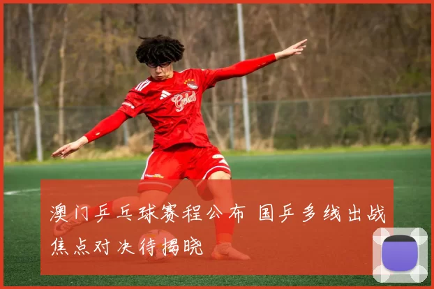澳门乒乓球赛程公布 国乒多线出战焦点对决待揭晓